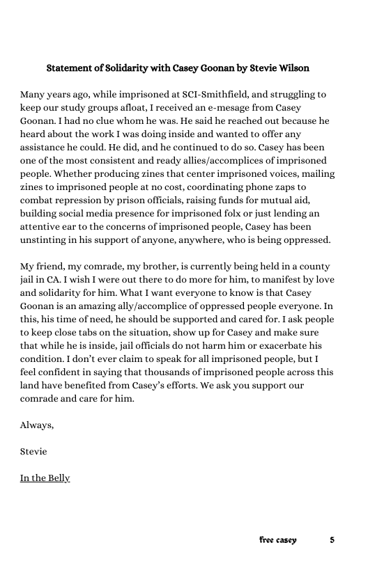 Statement of Solidarity with Casey Goonan by Stevie Wilson Many years ago, while imprisoned at SCI-Smithfield, and struggling to Keep our study groups afloat, I received an e-mesage from Casey Goonan. T had no clue whom he was. He said he reached out because he heard about the work I was doing inside and wanted to offer any assistance he could. He did, and he continued to do so. Casey has been one of the most consistent and ready allies/accomplices of imprisoned people. Whether producing zines that center imprisoned voices, mailing zines to imprisoned people at no cost, coordinating phone zaps to combat repression by prison officials, raising funds for mutual aid, building social media presence for imprisoned folx or just lending an attentive ear to the concerns of imprisoned people, Casey has been unstinting in his support of anyone, anywhere, who is being oppressed. My friend, my comrade, my brother, is currently being held in a county jail in CA. T wish I were out there to do more for him, to manifest by love and solidarity for him. What I want everyone to know is that Casey Goonan is an amazing ally/accomplice of oppressed people everyone. In this, his time of need, he should be supported and cared for. I ask people to keep close tabs on the situation, show up for Casey and make sure that while he is inside, jail officials do not harm him or exacerbate his condition. T don’t ever claim to speak for all imprisoned people, but I feel confident in saying that thousands of imprisoned people across this land have benefited from Casey’s efforts. We ask you support our comrade and care for him. Always, Stevie In the Belly. froe casey s